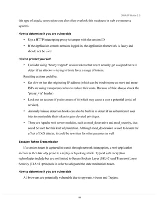 OWASP Guide 2.0

this type of attack; penetration tests also often overlook this weakness in web e-commerce
systems

How to determine if you are vulnerable

   •   Use a HTTP intercepting proxy to tamper with the session ID
   •   If the application context remains logged in, the application framework is faulty and
       should not be used.

How to protect yourself

   •   Consider using "booby trapped" session tokens that never actually get assigned but will
       detect if an attacker is trying to brute force a range of tokens.

   Resulting actions could be:
   •   Go slow or ban the originating IP address (which can be troublesome as more and more
       ISPs are using transparent caches to reduce their costs. Because of this: always check the
       "proxy_via" header)

   •   Lock out an account if you're aware of it (which may cause a user a potential denial of
       service).

   •   Anomaly/misuse detection hooks can also be built in to detect if an authenticated user
       tries to manipulate their token to gain elevated privileges.

   •   There are Apache web server modules, such as mod_dosevasive and mod_security, that
       could be used for this kind of protection. Although mod_dosevasive is used to lessen the
       effect of DoS attacks, it could be rewritten for other purposes as well

Session Token Transmission

   If a session token is captured in transit through network interception, a web application
account is then trivially prone to a replay or hijacking attack. Typical web encryption
technologies include but are not limited to Secure Sockets Layer (SSLv3) and Transport Layer
Security (TLS v1) protocols in order to safeguard the state mechanism token.

How to determine if you are vulnerable

   All browsers are potentially vulnerable due to spyware, viruses and Trojans.




                                                 155
 