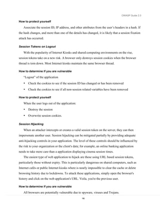OWASP Guide 2.0

How to protect yourself

   Associate the session ID, IP address, and other attributes from the user’s headers in a hash. If
the hash changes, and more than one of the details has changed, it is likely that a session fixation
attack has occurred.

Session Tokens on Logout

   With the popularity of Internet Kiosks and shared computing environments on the rise,
session tokens take on a new risk. A browser only destroys session cookies when the browser
thread is torn down. Most Internet kiosks maintain the same browser thread.

How to determine if you are vulnerable

   “Logout” of the application
   •   Check the cookies to see if the session ID has changed or has been removed
   •   Check the cookies to see if all non-session related variables have been removed

How to protect yourself

   When the user logs out of the application:
   •   Destroy the session
   •   Overwrite session cookies.

Session Hijacking

   When an attacker intercepts or creates a valid session token on the server, they can then
impersonate another user. Session hijacking can be mitigated partially by providing adequate
anti-hijacking controls in your application. The level of these controls should be influenced by
the risk to your organization or the client's data; for example, an online banking application
needs to take more care than a application displaying cinema session times.
   The easiest type of web application to hijack are those using URL based session tokens,
particularly those without expiry. This is particularly dangerous on shared computers, such as
Internet cafés or public Internet kiosks where is nearly impossible to clear the cache or delete
browsing history due to lockdowns. To attack these applications, simply open the browser's
history and click on the web application's URL. Voila, you're the previous user.

How to determine if you are vulnerable

   All browsers are potentially vulnerable due to spyware, viruses and Trojans.
                                                   156
 