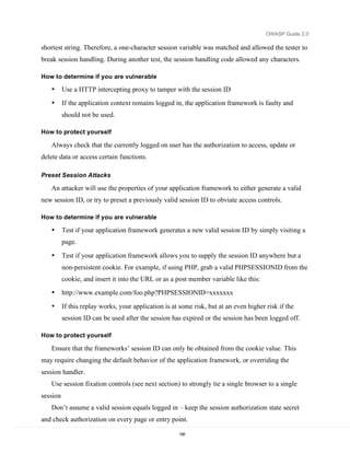 OWASP Guide 2.0

shortest string. Therefore, a one-character session variable was matched and allowed the tester to
break session handling. During another test, the session handling code allowed any characters.

How to determine if you are vulnerable

   •      Use a HTTP intercepting proxy to tamper with the session ID
   •      If the application context remains logged in, the application framework is faulty and
          should not be used.

How to protect yourself

   Always check that the currently logged on user has the authorization to access, update or
delete data or access certain functions.

Preset Session Attacks

   An attacker will use the properties of your application framework to either generate a valid
new session ID, or try to preset a previously valid session ID to obviate access controls.

How to determine if you are vulnerable

   •      Test if your application framework generates a new valid session ID by simply visiting a
          page.

   •      Test if your application framework allows you to supply the session ID anywhere but a
          non-persistent cookie. For example, if using PHP, grab a valid PHPSESSIONID from the
          cookie, and insert it into the URL or as a post member variable like this:
   •      http://www.example.com/foo.php?PHPSESSIONID=xxxxxxx

   •      If this replay works, your application is at some risk, but at an even higher risk if the
          session ID can be used after the session has expired or the session has been logged off.

How to protect yourself

   Ensure that the frameworks’ session ID can only be obtained from the cookie value. This
may require changing the default behavior of the application framework, or overriding the
session handler.
   Use session fixation controls (see next section) to strongly tie a single browser to a single
session
   Don’t assume a valid session equals logged in – keep the session authorization state secret
and check authorization on every page or entry point.

                                                      158
 