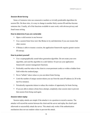 OWASP Guide 2.0




Session Brute forcing

   Some e-Commerce sites use consecutive numbers or trivially predictable algorithms for
session IDs. On these sites, it is easy to change to another likely session ID and thus become
someone else. Usually, all of the functions available to users work, with obvious privacy and
fraud issues arising.

How to determine if you are vulnerable

   •   Open a valid session in one browser

   •   Use a session brute force tool, like Brutus to try and determine if you can resume that
       other session

   •   If Brutus is able to resume a session, the application framework requires greater session
       ID entropy

How to protect yourself

   •   Use a cryptographically sound token generation algorithm. Do not create your own
       algorithm, and seed the algorithm in a safe fashion. Or just use your application
       framework's session management functions.
   •   Preferably send the token to the client in a non-persistent cookie or within a hidden form
       field within the rendered page.
   •   Put in "telltale" token values so you can detect brute forcing.
   •   Limit the number of unique session tokens you see from the same IP address (ie 20 in the
       last five minutes).
   •   Periodically regenerate tokens to reduce the window of opportunity for brute forcing.

   •   If you are able to detect a brute force attempt, completely clear session state to prevent
       that session from being used again.

Session token replay

   Session replay attacks are simple if the attacker is in a position to record a session. The
attacker will record the session between the client and the server and replay the client's part
afterwards to successfully attack the server. This attack only works if the authentication
mechanism does not use random values to prevent this attack.

                                                 159
 