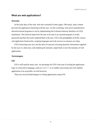 OWASP Guide 2.0



What are web applications?

Overview

   In the early days of the web, web sites consisted of static pages. Obviously, static content
prevents the application interacting with the user. As this is limiting, web server manufacturers
allowed external programs to run by implementing the Common Gateway Interface (or CGI)
mechanism. This allowed input from the user to be sent to an external program or script,
processed and then the result rendered back to the user. CGI is the granddaddy of all the various
web application frameworks, scripting languages and web services in common use today.
   CGI is becoming rare now, but the idea of a process executing dynamic information supplied
by the user or a data store, and rendering the dynamic output back is now the mainstay of web
applications.

Technologies

CGI

   CGI is still used by many sites. An advantage for CGI is the ease of writing the application
logic in a fast native language, such as C or C++, or to enable a previously non-web enabled
application to be accessible via web browsers.
   There are several disadvantages to writing applications using CGI:




                                                   16
 