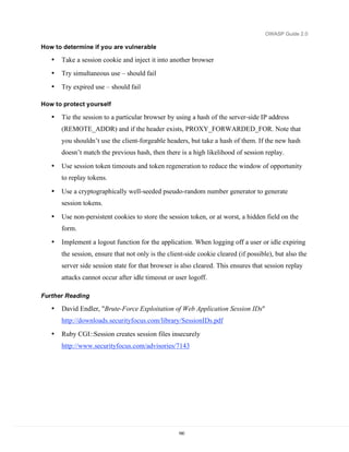 OWASP Guide 2.0

How to determine if you are vulnerable

   •   Take a session cookie and inject it into another browser
   •   Try simultaneous use – should fail
   •   Try expired use – should fail

How to protect yourself

   •   Tie the session to a particular browser by using a hash of the server-side IP address
       (REMOTE_ADDR) and if the header exists, PROXY_FORWARDED_FOR. Note that
       you shouldn’t use the client-forgeable headers, but take a hash of them. If the new hash
       doesn’t match the previous hash, then there is a high likelihood of session replay.
   •   Use session token timeouts and token regeneration to reduce the window of opportunity
       to replay tokens.

   •   Use a cryptographically well-seeded pseudo-random number generator to generate
       session tokens.

   •   Use non-persistent cookies to store the session token, or at worst, a hidden field on the
       form.

   •   Implement a logout function for the application. When logging off a user or idle expiring
       the session, ensure that not only is the client-side cookie cleared (if possible), but also the
       server side session state for that browser is also cleared. This ensures that session replay
       attacks cannot occur after idle timeout or user logoff.

Further Reading

   •   David Endler, "Brute-Force Exploitation of Web Application Session IDs"
       http://downloads.securityfocus.com/library/SessionIDs.pdf
   •   Ruby CGI::Session creates session files insecurely
       http://www.securityfocus.com/advisories/7143




                                                    160
 