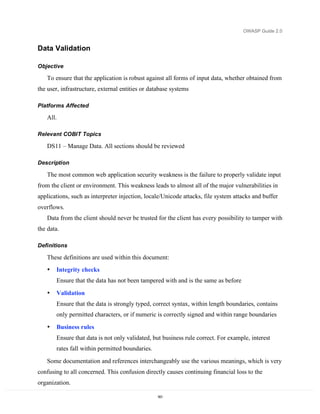 OWASP Guide 2.0


Data Validation

Objective

   To ensure that the application is robust against all forms of input data, whether obtained from
the user, infrastructure, external entities or database systems

Platforms Affected

   All.

Relevant COBIT Topics

   DS11 – Manage Data. All sections should be reviewed

Description

   The most common web application security weakness is the failure to properly validate input
from the client or environment. This weakness leads to almost all of the major vulnerabilities in
applications, such as interpreter injection, locale/Unicode attacks, file system attacks and buffer
overflows.
   Data from the client should never be trusted for the client has every possibility to tamper with
the data.

Definitions

   These definitions are used within this document:
   •   Integrity checks
       Ensure that the data has not been tampered with and is the same as before

   •   Validation
       Ensure that the data is strongly typed, correct syntax, within length boundaries, contains
       only permitted characters, or if numeric is correctly signed and within range boundaries
   •   Business rules
       Ensure that data is not only validated, but business rule correct. For example, interest
       rates fall within permitted boundaries.
   Some documentation and references interchangeably use the various meanings, which is very
confusing to all concerned. This confusion directly causes continuing financial loss to the
organization.

                                                 161
 