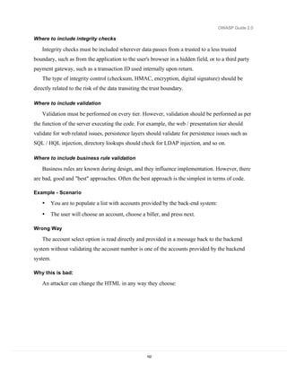 OWASP Guide 2.0

Where to include integrity checks

    Integrity checks must be included wherever data passes from a trusted to a less trusted
boundary, such as from the application to the user's browser in a hidden field, or to a third party
payment gateway, such as a transaction ID used internally upon return.
    The type of integrity control (checksum, HMAC, encryption, digital signature) should be
directly related to the risk of the data transiting the trust boundary.

Where to include validation

    Validation must be performed on every tier. However, validation should be performed as per
the function of the server executing the code. For example, the web / presentation tier should
validate for web related issues, persistence layers should validate for persistence issues such as
SQL / HQL injection, directory lookups should check for LDAP injection, and so on.

Where to include business rule validation

    Business rules are known during design, and they influence implementation. However, there
are bad, good and "best" approaches. Often the best approach is the simplest in terms of code.

Example - Scenario

    •   You are to populate a list with accounts provided by the back-end system:
    •   The user will choose an account, choose a biller, and press next.

Wrong Way

    The account select option is read directly and provided in a message back to the backend
system without validating the account number is one of the accounts provided by the backend
system.

Why this is bad:

    An attacker can change the HTML in any way they choose:




                                                     162
 