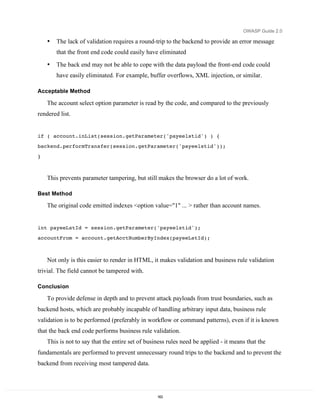 OWASP Guide 2.0

    •   The lack of validation requires a round-trip to the backend to provide an error message
        that the front end code could easily have eliminated

    •   The back end may not be able to cope with the data payload the front-end code could
        have easily eliminated. For example, buffer overflows, XML injection, or similar.

Acceptable Method

    The account select option parameter is read by the code, and compared to the previously
rendered list.


if ( account.inList(session.getParameter('payeelstid') ) {
backend.performTransfer(session.getParameter('payeelstid'));

}



    This prevents parameter tampering, but still makes the browser do a lot of work.

Best Method

    The original code emitted indexes <option value="1" ... > rather than account names.


int payeeLstId = session.getParameter('payeelstid');
accountFrom = account.getAcctNumberByIndex(payeeLstId);



    Not only is this easier to render in HTML, it makes validation and business rule validation
trivial. The field cannot be tampered with.

Conclusion

    To provide defense in depth and to prevent attack payloads from trust boundaries, such as
backend hosts, which are probably incapable of handling arbitrary input data, business rule
validation is to be performed (preferably in workflow or command patterns), even if it is known
that the back end code performs business rule validation.
    This is not to say that the entire set of business rules need be applied - it means that the
fundamentals are performed to prevent unnecessary round trips to the backend and to prevent the
backend from receiving most tampered data.




                                                  163
 
