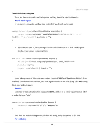 OWASP Guide 2.0

Data Validation Strategies

    There are four strategies for validating data, and they should be used in this order:
    Accept known good
    If you expect a postcode, validate for a postcode (type, length and syntax):


public String validateAUpostCode(String postcode) {

        return (Pattern.matches("^(((2|8|9)d{2})|((02|08|09)d{2})|([1-
9]d{3}))$", postcode)) ? postcode : '';
}



    •   Reject known bad. If you don't expect to see characters such as %3f or JavaScript or
        similar, reject strings containing them:


public String removeJavascript(String input) {
        Pattern p = Pattern.compile("javascript", CASE_INSENSITIVE);
        p.matcher(input);

        return (!p.matches()) ? input : '';
}



    It can take upwards of 90 regular expressions (see the CSS Cheat Sheet in the Guide 2.0) to
eliminate known malicious software, and each regex needs to be run over every field. Obviously,
this is slow and not secure.
    Sanitize
    Eliminate or translate characters (such as to HTML entities or to remove quotes) in an effort
to make the input "safe":


public String quoteApostrophe(String input) {
        return str.replaceAll("[']", "&rsquo;");

}



    This does not work well in practice, as there are many, many exceptions to the rule.
    No validation

                                                    164
 