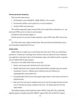 OWASP Guide 2.0




Prevent parameter tampering

       There are many input sources:
       •   HTTP headers, such as REMOTE_ADDR, PROXY_VIA or similar
       •   Environment variables, such as getenv() or via server properties
       •   All GET, POST and Cookie data

       This includes supposedly tamper resistant fields such as radio buttons, drop downs, etc - any
client side HTML can be re-written to suit the attacker
       Configuration data (mistakes happen :))
       External systems (via any form of input mechanism, such as XML input, RMI, web services,
etc)
       All of these data sources supply untrusted input. Data received from untrusted data sources
must be properly checked before first use.

Hidden fields

       Hidden fields are a simple way to avoid storing state on the server. Their use is particularly
prevalent in "wizard-style" multi-page forms. However, their use exposes the inner workings of
your application, and exposes data to trivial tampering, replay, and validation attacks. In general,
only use hidden fields for page sequence.
       If you have to use hidden fields, there are some rules:
       •   Secrets, such as passwords, should never be sent in the clear
       •   Hidden fields need to have integrity checks and preferably encrypted using non-constant
           initialization vectors (i.e. different users at different times have different yet
           cryptographically strong random IVs)

       •   Encrypted hidden fields must be robust against replay attacks, which means some form of
           temporal keying

       •   Data sent to the user must be validated on the server once the last page has been received,
           even if it has been previously validated on the server - this helps reduce the risk from
           replay attacks.

       The preferred integrity control should be at least a HMAC using SHA-256 or preferably
digitally signed or encrypted using PGP. IBMJCE supports SHA-256, but PGP JCE support
                                                         166
 