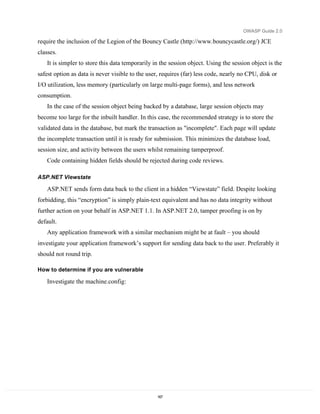 OWASP Guide 2.0

require the inclusion of the Legion of the Bouncy Castle (http://www.bouncycastle.org/) JCE
classes.
   It is simpler to store this data temporarily in the session object. Using the session object is the
safest option as data is never visible to the user, requires (far) less code, nearly no CPU, disk or
I/O utilization, less memory (particularly on large multi-page forms), and less network
consumption.
   In the case of the session object being backed by a database, large session objects may
become too large for the inbuilt handler. In this case, the recommended strategy is to store the
validated data in the database, but mark the transaction as "incomplete". Each page will update
the incomplete transaction until it is ready for submission. This minimizes the database load,
session size, and activity between the users whilst remaining tamperproof.
   Code containing hidden fields should be rejected during code reviews.

ASP.NET Viewstate

   ASP.NET sends form data back to the client in a hidden “Viewstate” field. Despite looking
forbidding, this “encryption” is simply plain-text equivalent and has no data integrity without
further action on your behalf in ASP.NET 1.1. In ASP.NET 2.0, tamper proofing is on by
default.
   Any application framework with a similar mechanism might be at fault – you should
investigate your application framework’s support for sending data back to the user. Preferably it
should not round trip.

How to determine if you are vulnerable

   Investigate the machine.config:




                                                  167
 