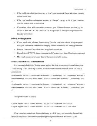 OWASP Guide 2.0

     •   If the enableViewStateMac is not set to “true”, you are at risk if your viewstate contains
         authorization state

     •   If the viewStateEncryptionMode is not set to “always”, you are at risk if your viewstate
         contains secrets such as credentials

     •   If you share a host with many other customers, you all share the same machine key by
         default in ASP.NET 1.1. In ASP.NET 2.0, it is possible to configure unique viewstate
         keys per application

How to protect yourself

     •   If your application relies on data returning from the viewstate without being tampered
         with, you should turn on viewstate integrity checks at the least, and strongly consider:
     •   Encrypt viewstate if any of the data is application sensitive
     •   Upgrade to ASP.NET 2.0 as soon as practical if you are on a shared hosting arrangement
     •   Move truly sensitive viewstate data to the session variable instead

Selects, radio buttons, and checkboxes

     It is commonly held belief that the value settings for these items cannot be easily tampered.
This is wrong. In the following example, actual account numbers are used, which can lead to
compromise:
<html:radio value="<%=acct.getCardNumber(1).toString( )%>" property="acctNo">

<bean:message key="msg.card.name" arg0="<%=acct.getCardName(1).toString( )%>"
/>
<html:radio value="<%=acct.getCardNumber(1).toString( )%>" property="acctNo">

<bean:message key="msg.card.name" arg0="<%=acct.getCardName(2).toString( )%>"
/>



     This produces (for example):


<input type="radio" name="acctNo" value="455712341234">Gold Card
<input type="radio" name="acctNo" value="455712341235">Platinum Card



     If the value is retrieved and then used directly in a SQL query, an interesting form of SQL
injection may occur: authorization tampering leading to information disclosure. As the

                                                     168
 