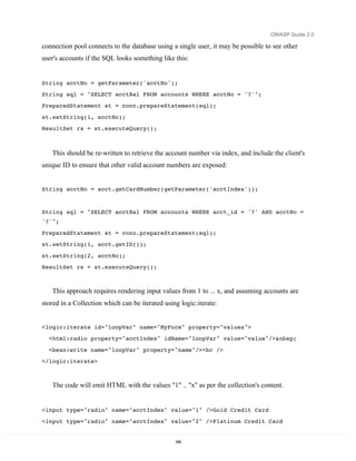OWASP Guide 2.0

connection pool connects to the database using a single user, it may be possible to see other
user's accounts if the SQL looks something like this:


String acctNo = getParameter('acctNo');
String sql = "SELECT acctBal FROM accounts WHERE acctNo = '?'";
PreparedStatement st = conn.prepareStatement(sql);
st.setString(1, acctNo);
ResultSet rs = st.executeQuery();



   This should be re-written to retrieve the account number via index, and include the client's
unique ID to ensure that other valid account numbers are exposed:


String acctNo = acct.getCardNumber(getParameter('acctIndex'));


String sql = "SELECT acctBal FROM accounts WHERE acct_id = '?' AND acctNo =
'?'";
PreparedStatement st = conn.prepareStatement(sql);
st.setString(1, acct.getID());

st.setString(2, acctNo);
ResultSet rs = st.executeQuery();



   This approach requires rendering input values from 1 to ... x, and assuming accounts are
stored in a Collection which can be iterated using logic:iterate:


<logic:iterate id="loopVar" name="MyForm" property="values">
  <html:radio property="acctIndex" idName="loopVar" value="value"/>&nbsp;
  <bean:write name="loopVar" property="name"/><br />
</logic:iterate>



   The code will emit HTML with the values "1" .. "x" as per the collection's content.


<input type="radio" name="acctIndex" value="1" />Gold Credit Card
<input type="radio" name="acctIndex" value="2" />Platinum Credit Card


                                                 169
 