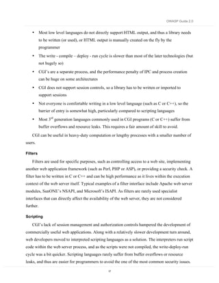 OWASP Guide 2.0


    •      Most low level languages do not directly support HTML output, and thus a library needs
           to be written (or used), or HTML output is manually created on the fly by the
           programmer

    •      The write - compile – deploy - run cycle is slower than most of the later technologies (but
           not hugely so)

    •      CGI’s are a separate process, and the performance penalty of IPC and process creation
           can be huge on some architectures

    •      CGI does not support session controls, so a library has to be written or imported to
           support sessions

    •      Not everyone is comfortable writing in a low level language (such as C or C++), so the
           barrier of entry is somewhat high, particularly compared to scripting languages

    •      Most 3rd generation languages commonly used in CGI programs (C or C++) suffer from
           buffer overflows and resource leaks. This requires a fair amount of skill to avoid.

    CGI can be useful in heavy-duty computation or lengthy processes with a smaller number of
users.

Filters

    Filters are used for specific purposes, such as controlling access to a web site, implementing
another web application framework (such as Perl, PHP or ASP), or providing a security check. A
filter has to be written in C or C++ and can be high performance as it lives within the execution
context of the web server itself. Typical examples of a filter interface include Apache web server
modules, SunONE’s NSAPI, and Microsoft’s ISAPI. As filters are rarely used specialist
interfaces that can directly affect the availability of the web server, they are not considered
further.

Scripting

    CGI’s lack of session management and authorization controls hampered the development of
commercially useful web applications. Along with a relatively slower development turn around,
web developers moved to interpreted scripting languages as a solution. The interpreters run script
code within the web server process, and as the scripts were not compiled, the write-deploy-run
cycle was a bit quicker. Scripting languages rarely suffer from buffer overflows or resource
leaks, and thus are easier for programmers to avoid the one of the most common security issues.

                                                    17
 