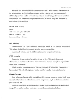 OWASP Guide 2.0

    Where the data is potentially both a private resource and a public resource (for example, in
the secure message service, broadcast messages are just a special type of private message),
additional precautions need to be taken to prevent users from deleting public resources without
authorization. This can be done using role based checks, as well as using SQL statements to
discriminate by message type:


DELETE FROM message

WHERE
uid='session.myUserID' AND
msgid='frmMsgId' AND
broadcastFlag = false;




URL encoding

    Data sent via the URL, which is strongly discouraged, should be URL encoded and decoded.
This reduces the likelihood of cross-site scripting attacks from working.
    In general, do not send data via GET request unless for navigational purposes.

HTML encoding

    Data sent to the user needs to be safe for the user to view. This can be done using
<bean:write ...> and friends. Do not use <%=var%> unless it is used to supply an argument for
<bean:write...> or similar.
    HTML encoding translates a range of characters into their HTML entities. For example, >
becomes > This will still display as > on the user's browser, but it is a safe alternative.

Encoded strings

    Some strings may be received in encoded form. It is essential to send the correct locale to the
user so that the web server and application server can provide a single level of canoncalization
prior to the first use.
    Do not use getReader() or getInputStream() as these input methods do not decode encoded
strings. If you need to use these constructs, you must decanoncalize data by hand.




                                                  171
 