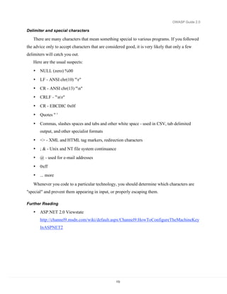 OWASP Guide 2.0

Delimiter and special characters

   There are many characters that mean something special to various programs. If you followed
the advice only to accept characters that are considered good, it is very likely that only a few
delimiters will catch you out.
   Here are the usual suspects:
   •   NULL (zero) %00
   •   LF - ANSI chr(10) "r"
   •   CR - ANSI chr(13) "n"
   •   CRLF - "nr"
   •   CR - EBCDIC 0x0f
   •   Quotes " '

   •   Commas, slashes spaces and tabs and other white space - used in CSV, tab delimited
       output, and other specialist formats
   •   <> - XML and HTML tag markers, redirection characters
   •   ; & - Unix and NT file system continuance
   •   @ - used for e-mail addresses
   •   0xff
   •   ... more

   Whenever you code to a particular technology, you should determine which characters are
"special" and prevent them appearing in input, or properly escaping them.

Further Reading

   •   ASP.NET 2.0 Viewstate
       http://channel9.msdn.com/wiki/default.aspx/Channel9.HowToConfigureTheMachineKey
       InASPNET2




                                                    172
 