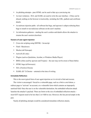 OWASP Guide 2.0

    •   As phishing attempts - pure HTML can be used to fake up a convincing site
    •   As trust violations - XUL and XAML are used to write the user interface - if they can be
        abused, nothing on the browser is trustworthy, including the URL, padlock and certificate
        details

    •   As malware injection paths - all software has bugs, and spyware is adept at abusing these
        bugs to install or run malicious software on the user's machine

    •   As information gatherers - stealing the user's cookies and details allows the attacker to
        resume the user's session elsewhere

Vectors of user agent injection

    •   Cross-site scripting using DHTML / Javascript
    •   Flash / Shockwave
    •   Mocha (old Netscape)
    •   ActiveX (IE only)
    •   Plugins (such as Quicktime, Acrobat, or Windows Media Player)
    •   BHOs (often used by spyware and Trojans) – the user may not be aware of these babies
    •   HTML bugs (all browsers)
    •   XUL (Firefox) Chrome
    •   XAML (IE 7) Chrome – untested at the time of writing

Immediate Reflection

    This is the most typical form of user agent injection as it is trivial to find and execute.
    The victim is encouraged / forced to a vulnerable page, such as a link to cute kittens, a
redirect page to “activate” an account, or a vulnerable form which contains an improperly
sanitized field. Once the user is on the vulnerable destination, the embedded reflection attack
launches the attacker’s payload. There are limits to the size of embedded reflection attacks –
most GET requests need to be less than 2 or 4 KB in size. However, this has proved ample in the
past.
    Nearly all phishing attempts would be considered immediate reflection attacks.




                                                     174
 