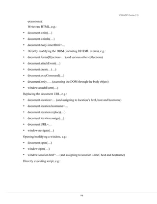 OWASP Guide 2.0

    extensions):
    Write raw HTML, e.g.:
•   document.write(…)
•   document.writeln(…)
•   document.body.innerHtml=…
•   Directly modifying the DOM (including DHTML events), e.g.:
•   document.forms[0].action=… (and various other collections)
•   document.attachEvent(…)
•   document.create…(…)
•   document.execCommand(…)
•   document.body. … (accessing the DOM through the body object)
•   window.attachEvent(…)
Replacing the document URL, e.g.:
•   document.location=… (and assigning to location’s href, host and hostname)
•   document.location.hostname=…
•   document.location.replace(…)
•   document.location.assign(…)
•   document.URL=…
•   window.navigate(…)

Opening/modifying a window, e.g.:
•   document.open(…)
•   window.open(…)
•   window.location.href=… (and assigning to location’s href, host and hostname)

Directly executing script, e.g.:




                                             176
 