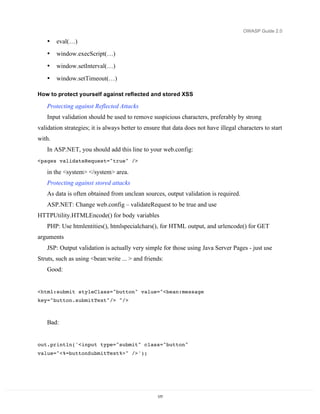OWASP Guide 2.0

    •   eval(…)
    •   window.execScript(…)
    •   window.setInterval(…)
    •   window.setTimeout(…)

How to protect yourself against reflected and stored XSS

    Protecting against Reflected Attacks
    Input validation should be used to remove suspicious characters, preferably by strong
validation strategies; it is always better to ensure that data does not have illegal characters to start
with.
    In ASP.NET, you should add this line to your web.config:
<pages validateRequest="true" />

    in the <system> </system> area.
    Protecting against stored attacks
    As data is often obtained from unclean sources, output validation is required.
    ASP.NET: Change web.config – validateRequest to be true and use
HTTPUtility.HTMLEncode() for body variables
    PHP: Use htmlentities(), htmlspecialchars(), for HTML output, and urlencode() for GET
arguments
    JSP: Output validation is actually very simple for those using Java Server Pages - just use
Struts, such as using <bean:write ... > and friends:
    Good:


<html:submit styleClass="button" value="<bean:message
key="button.submitText"/> "/>



    Bad:


out.println('<input type="submit" class="button"
value="<%=buttonSubmitText%>" />');




                                                  177
 