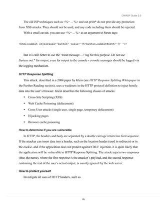 OWASP Guide 2.0

   The old JSP techniques such as <%= ... %> and out.print* do not provide any protection
from XSS attacks. They should not be used, and any code including them should be rejected.
   With a small caveat, you can use <%= ... %> as an argument to Struts tags:


<html:submit styleClass="button" value="<%=button.submitText%>"/> "/>



   But it is still better to use the <bean:message ...> tag for this purpose. Do not use
System.out.* for output, even for output to the console - console messages should be logged via
the logging mechanism.

HTTP Response Splitting

   This attack, described in a 2004 paper by Klein (see HTTP Response Splitting Whitepaper in
the Further Reading section), uses a weakness in the HTTP protocol definition to inject hostile
data into the user’s browser. Klein describes the following classes of attacks:
   •   Cross-Site Scripting (XSS)
   •   Web Cache Poisoning (defacement)
   •   Cross User attacks (single user, single page, temporary defacement)
   •   Hijacking pages
   •   Browser cache poisoning

How to determine if you are vulnerable

   In HTTP, the headers and body are separated by a double carriage return line feed sequence.
If the attacker can insert data into a header, such as the location header (used in redirects) or in
the cookie, and if the application does not protect against CRLF injection, it is quite likely that
the application will be vulnerable to HTTP Response Splitting. The attack injects two responses
(thus the name), where the first response is the attacker’s payload, and the second response
containing the rest of the user’s actual output, is usually ignored by the web server.

How to protect yourself

   Investigate all uses of HTTP headers, such as




                                                     178
 