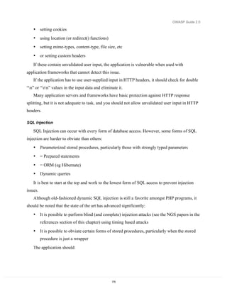 OWASP Guide 2.0

    •     setting cookies
    •     using location (or redirect() functions)
    •     setting mime-types, content-type, file size, etc
    •     or setting custom headers

    If these contain unvalidated user input, the application is vulnerable when used with
application frameworks that cannot detect this issue.
    If the application has to use user-supplied input in HTTP headers, it should check for double
“n” or “rn” values in the input data and eliminate it.
    Many application servers and frameworks have basic protection against HTTP response
splitting, but it is not adequate to task, and you should not allow unvalidated user input in HTTP
headers.

SQL Injection

    SQL Injection can occur with every form of database access. However, some forms of SQL
injection are harder to obviate than others:
    •     Parameterized stored procedures, particularly those with strongly typed parameters
    •     = Prepared statements
    •     = ORM (eg Hibernate)
    •     Dynamic queries

    It is best to start at the top and work to the lowest form of SQL access to prevent injection
issues.
    Although old-fashioned dynamic SQL injection is still a favorite amongst PHP programs, it
should be noted that the state of the art has advanced significantly:
    •     It is possible to perform blind (and complete) injection attacks (see the NGS papers in the
          references section of this chapter) using timing based attacks

    •     It is possible to obviate certain forms of stored procedures, particularly when the stored
          procedure is just a wrapper
    The application should:




                                                     179
 