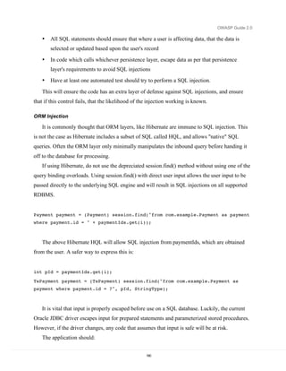 OWASP Guide 2.0

   •   All SQL statements should ensure that where a user is affecting data, that the data is
       selected or updated based upon the user's record

   •   In code which calls whichever persistence layer, escape data as per that persistence
       layer's requirements to avoid SQL injections
   •   Have at least one automated test should try to perform a SQL injection.

   This will ensure the code has an extra layer of defense against SQL injections, and ensure
that if this control fails, that the likelihood of the injection working is known.

ORM Injection

   It is commonly thought that ORM layers, like Hibernate are immune to SQL injection. This
is not the case as Hibernate includes a subset of SQL called HQL, and allows "native" SQL
queries. Often the ORM layer only minimally manipulates the inbound query before handing it
off to the database for processing.
   If using Hibernate, do not use the depreciated session.find() method without using one of the
query binding overloads. Using session.find() with direct user input allows the user input to be
passed directly to the underlying SQL engine and will result in SQL injections on all supported
RDBMS.


Payment payment = (Payment) session.find("from com.example.Payment as payment
where payment.id = " + paymentIds.get(i));



   The above Hibernate HQL will allow SQL injection from paymentIds, which are obtained
from the user. A safer way to express this is:


int pId = paymentIds.get(i);

TsPayment payment = (TsPayment) session.find("from com.example.Payment as
payment where payment.id = ?", pId, StringType);



   It is vital that input is properly escaped before use on a SQL database. Luckily, the current
Oracle JDBC driver escapes input for prepared statements and parameterized stored procedures.
However, if the driver changes, any code that assumes that input is safe will be at risk.
   The application should:


                                                     180
 