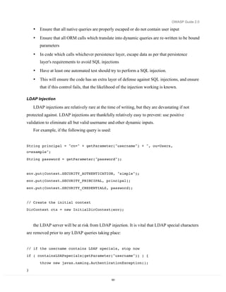 OWASP Guide 2.0

    •   Ensure that all native queries are properly escaped or do not contain user input
    •   Ensure that all ORM calls which translate into dynamic queries are re-written to be bound
        parameters

    •   In code which calls whichever persistence layer, escape data as per that persistence
        layer's requirements to avoid SQL injections
    •   Have at least one automated test should try to perform a SQL injection.
    •   This will ensure the code has an extra layer of defense against SQL injections, and ensure
        that if this control fails, that the likelihood of the injection working is known.

LDAP Injection

    LDAP injections are relatively rare at the time of writing, but they are devastating if not
protected against. LDAP injections are thankfully relatively easy to prevent: use positive
validation to eliminate all but valid username and other dynamic inputs.
    For example, if the following query is used:


String principal = "cn=" + getParameter("username") + ", ou=Users,
o=example";
String password = getParameter("password");


env.put(Context.SECURITY_AUTHENTICATION, "simple");
env.put(Context.SECURITY_PRINCIPAL, principal);
env.put(Context.SECURITY_CREDENTIALS, password);


// Create the initial context
DirContext ctx = new InitialDirContext(env);



    the LDAP server will be at risk from LDAP injection. It is vital that LDAP special characters
are removed prior to any LDAP queries taking place:


// if the username contains LDAP specials, stop now
if ( containsLDAPspecials(getParameter("username")) ) {
        throw new javax.naming.AuthenticationException();
}

                                                   181
 
