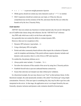OWASP Guide 2.0

   •   < >    / ' = "   to prevent straight parameter injection
   •   XPath queries should not contain any meta characters (such as ' = * ? // or similar)
   •   XSLT expansions should not contain any user input, or if they do, that you
       comprehensively test the existence of the file, and ensure that the files are within the
       bounds set by the Java 2 Security Policy

Code Injection

   ASP.NET does not contain any functions to include injected code, but can do it through the
use of CodeProvider classes along with reflection. See the “ASP.NET Eval” reference
   Any PHP code which uses eval() is at risk from code injection.
   Java generally does not contain the ability to evaluate dynamic JSPs.
   However, there are two exceptions to this:
   •   Dynamic JSP inclusion (<jsp:include ...>)
   •   Using a third party JSP eval taglibs.

   •   Portals and other community-based software often require the evaluation of dynamic
       code for templates and skinning. If the portal software requires dynamic includes and
       dynamic code execution, there is a risk of Java or JSP code injection.

   To combat this, the primary defenses are to
   •   Always prefer static include ( <% include ... %> )
   •   Not allow the inclusion of files outside of the server by using Java 2 Security policies
   •   Establish firewall rules to prevent outbound Internet connectivity
   •   Ensure that code does not interpret user data without prior validation.
   In a theoretical example, the user may choose to use "Cats" as their primary theme. In this
theoretical example, the code dynamically includes a file called "Cats.theme.jsp" using simple
concatenation. However, if the user types in something else, they may be able to get Java code
interpreted on the server. At that stage, the application server is no longer 0wned by the user.
Generally, dynamic inclusion and dynamic code evaluation should be frowned upon.




                                                 183
 