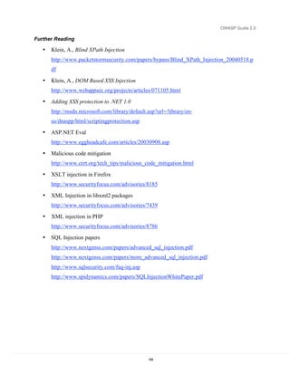 OWASP Guide 2.0

Further Reading

   •   Klein, A., Blind XPath Injection
       http://www.packetstormsecurity.com/papers/bypass/Blind_XPath_Injection_20040518.p
       df

   •   Klein, A., DOM Based XSS Injection
       http://www.webappsec.org/projects/articles/071105.html

   •   Adding XSS protection to .NET 1.0
       http://msdn.microsoft.com/library/default.asp?url=/library/en-
       us/dnaspp/html/scriptingprotection.asp

   •   ASP.NET Eval
       http://www.eggheadcafe.com/articles/20030908.asp

   •   Malicious code mitigation
       http://www.cert.org/tech_tips/malicious_code_mitigation.html

   •   XSLT injection in Firefox
       http://www.securityfocus.com/advisories/8185

   •   XML Injection in libxml2 packages
       http://www.securityfocus.com/advisories/7439

   •   XML injection in PHP
       http://www.securityfocus.com/advisories/8786

   •   SQL Injection papers
       http://www.nextgenss.com/papers/advanced_sql_injection.pdf
       http://www.nextgenss.com/papers/more_advanced_sql_injection.pdf
       http://www.sqlsecurity.com/faq-inj.asp
       http://www.spidynamics.com/papers/SQLInjectionWhitePaper.pdf




                                                 184
 