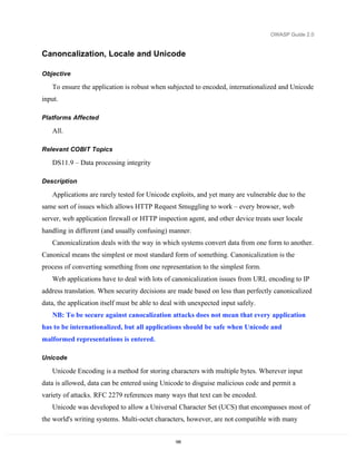 OWASP Guide 2.0


Canoncalization, Locale and Unicode

Objective

   To ensure the application is robust when subjected to encoded, internationalized and Unicode
input.

Platforms Affected

   All.

Relevant COBIT Topics

   DS11.9 – Data processing integrity

Description

   Applications are rarely tested for Unicode exploits, and yet many are vulnerable due to the
same sort of issues which allows HTTP Request Smuggling to work – every browser, web
server, web application firewall or HTTP inspection agent, and other device treats user locale
handling in different (and usually confusing) manner.
   Canonicalization deals with the way in which systems convert data from one form to another.
Canonical means the simplest or most standard form of something. Canonicalization is the
process of converting something from one representation to the simplest form.
   Web applications have to deal with lots of canonicalization issues from URL encoding to IP
address translation. When security decisions are made based on less than perfectly canonicalized
data, the application itself must be able to deal with unexpected input safely.
   NB: To be secure against canocalization attacks does not mean that every application
has to be internationalized, but all applications should be safe when Unicode and
malformed representations is entered.

Unicode

   Unicode Encoding is a method for storing characters with multiple bytes. Wherever input
data is allowed, data can be entered using Unicode to disguise malicious code and permit a
variety of attacks. RFC 2279 references many ways that text can be encoded.
   Unicode was developed to allow a Universal Character Set (UCS) that encompasses most of
the world's writing systems. Multi-octet characters, however, are not compatible with many


                                                 185
 