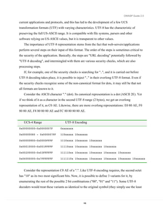 OWASP Guide 2.0

current applications and protocols, and this has led to the development of a few UCS
transformation formats (UTF) with varying characteristics. UTF-8 has the characteristic of
preserving the full US-ASCII range. It is compatible with file systems, parsers and other
software relying on US-ASCII values, but it is transparent to other values.
   The importance of UTF-8 representation stems from the fact that web-servers/applications
perform several steps on their input of this format. The order of the steps is sometimes critical to
the security of the application. Basically, the steps are "URL decoding" potentially followed by
"UTF-8 decoding", and intermingled with them are various security checks, which are also
processing steps.
   If, for example, one of the security checks is searching for "..", and it is carried out before
UTF-8 decoding takes place, it is possible to inject ".." in their overlong UTF-8 format. Even if
the security checks recognize some of the non-canonical format for dots, it may still be that not
all formats are known to it.
   Consider the ASCII character "." (dot). Its canonical representation is a dot (ASCII 2E). Yet
if we think of it as a character in the second UTF-8 range (2 bytes), we get an overlong
representation of it, as C0 AE. Likewise, there are more overlong representations: E0 80 AE, F0
80 80 AE, F8 80 80 80 AE and FC 80 80 80 80 AE.


   UCS-4 Range                        UTF-8 Encoding
0x00000000-0x0000007F             0xxxxxxx

0x00000080 - 0x000007FF           110xxxxx 10xxxxxx

0x00000800-0x0000FFFF             1110xxxx 10xxxxxx 10xxxxxx

0x00010000-0x001FFFFF             11110xxx 10xxxxxx 10xxxxxx 10xxxxxx

0x00200000-0x03FFFFFF             111110xx 10xxxxxx 10xxxxxx 10xxxxxx 10xxxxxx

0x04000000-0x7FFFFFFF             1111110x 10xxxxxx 10xxxxxx 10xxxxxx 10xxxxxx 10xxxxxx



   Consider the representation C0 AE of a ".". Like UTF-8 encoding requires, the second octet
has "10" as its two most significant bits. Now, it is possible to define 3 variants for it, by
enumerating the rest of the possible 2 bit combinations ("00", "01" and "11"). Some UTF-8
decoders would treat these variants as identical to the original symbol (they simply use the least



                                                     186
 