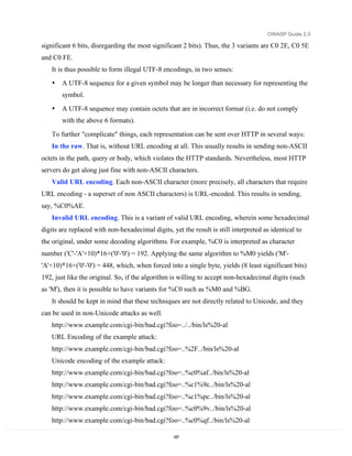 OWASP Guide 2.0

significant 6 bits, disregarding the most significant 2 bits). Thus, the 3 variants are C0 2E, C0 5E
and C0 FE.
   It is thus possible to form illegal UTF-8 encodings, in two senses:
   •   A UTF-8 sequence for a given symbol may be longer than necessary for representing the
       symbol.

   •   A UTF-8 sequence may contain octets that are in incorrect format (i.e. do not comply
       with the above 6 formats).

   To further "complicate" things, each representation can be sent over HTTP in several ways:
   In the raw. That is, without URL encoding at all. This usually results in sending non-ASCII
octets in the path, query or body, which violates the HTTP standards. Nevertheless, most HTTP
servers do get along just fine with non-ASCII characters.
   Valid URL encoding. Each non-ASCII character (more precisely, all characters that require
URL encoding - a superset of non ASCII characters) is URL-encoded. This results in sending,
say, %C0%AE.
   Invalid URL encoding. This is a variant of valid URL encoding, wherein some hexadecimal
digits are replaced with non-hexadecimal digits, yet the result is still interpreted as identical to
the original, under some decoding algorithms. For example, %C0 is interpreted as character
number ('C'-'A'+10)*16+('0'-'0') = 192. Applying the same algorithm to %M0 yields ('M'-
'A'+10)*16+('0'-'0') = 448, which, when forced into a single byte, yields (8 least significant bits)
192, just like the original. So, if the algorithm is willing to accept non-hexadecimal digits (such
as 'M'), then it is possible to have variants for %C0 such as %M0 and %BG.
   It should be kept in mind that these techniques are not directly related to Unicode, and they
can be used in non-Unicode attacks as well.
   http://www.example.com/cgi-bin/bad.cgi?foo=../../bin/ls%20-al
   URL Encoding of the example attack:
   http://www.example.com/cgi-bin/bad.cgi?foo=..%2F../bin/ls%20-al
   Unicode encoding of the example attack:
   http://www.example.com/cgi-bin/bad.cgi?foo=..%c0%af../bin/ls%20-al
   http://www.example.com/cgi-bin/bad.cgi?foo=..%c1%9c../bin/ls%20-al
   http://www.example.com/cgi-bin/bad.cgi?foo=..%c1%pc../bin/ls%20-al
   http://www.example.com/cgi-bin/bad.cgi?foo=..%c0%9v../bin/ls%20-al
   http://www.example.com/cgi-bin/bad.cgi?foo=..%c0%qf../bin/ls%20-al

                                                  187
 