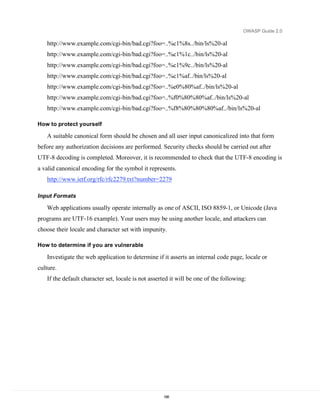 OWASP Guide 2.0

   http://www.example.com/cgi-bin/bad.cgi?foo=..%c1%8s../bin/ls%20-al
   http://www.example.com/cgi-bin/bad.cgi?foo=..%c1%1c../bin/ls%20-al
   http://www.example.com/cgi-bin/bad.cgi?foo=..%c1%9c../bin/ls%20-al
   http://www.example.com/cgi-bin/bad.cgi?foo=..%c1%af../bin/ls%20-al
   http://www.example.com/cgi-bin/bad.cgi?foo=..%e0%80%af../bin/ls%20-al
   http://www.example.com/cgi-bin/bad.cgi?foo=..%f0%80%80%af../bin/ls%20-al
   http://www.example.com/cgi-bin/bad.cgi?foo=..%f8%80%80%80%af../bin/ls%20-al

How to protect yourself

   A suitable canonical form should be chosen and all user input canonicalized into that form
before any authorization decisions are performed. Security checks should be carried out after
UTF-8 decoding is completed. Moreover, it is recommended to check that the UTF-8 encoding is
a valid canonical encoding for the symbol it represents.
   http://www.ietf.org/rfc/rfc2279.txt?number=2279

Input Formats

   Web applications usually operate internally as one of ASCII, ISO 8859-1, or Unicode (Java
programs are UTF-16 example). Your users may be using another locale, and attackers can
choose their locale and character set with impunity.

How to determine if you are vulnerable

   Investigate the web application to determine if it asserts an internal code page, locale or
culture.
   If the default character set, locale is not asserted it will be one of the following:




                                                    188
 