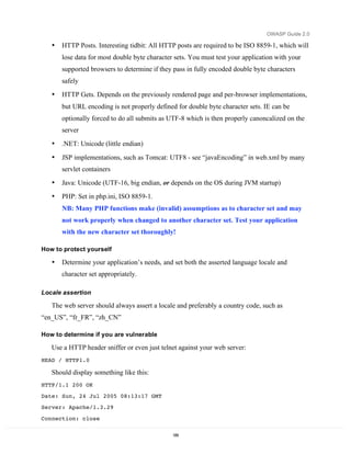 OWASP Guide 2.0

   •   HTTP Posts. Interesting tidbit: All HTTP posts are required to be ISO 8859-1, which will
       lose data for most double byte character sets. You must test your application with your
       supported browsers to determine if they pass in fully encoded double byte characters
       safely
   •   HTTP Gets. Depends on the previously rendered page and per-browser implementations,
       but URL encoding is not properly defined for double byte character sets. IE can be
       optionally forced to do all submits as UTF-8 which is then properly canoncalized on the
       server
   •   .NET: Unicode (little endian)

   •   JSP implementations, such as Tomcat: UTF8 - see “javaEncoding” in web.xml by many
       servlet containers
   •   Java: Unicode (UTF-16, big endian, or depends on the OS during JVM startup)
   •   PHP: Set in php.ini, ISO 8859-1.
       NB: Many PHP functions make (invalid) assumptions as to character set and may
       not work properly when changed to another character set. Test your application
       with the new character set thoroughly!

How to protect yourself

   •   Determine your application’s needs, and set both the asserted language locale and
       character set appropriately.

Locale assertion

   The web server should always assert a locale and preferably a country code, such as
“en_US”, “fr_FR”, “zh_CN”

How to determine if you are vulnerable

   Use a HTTP header sniffer or even just telnet against your web server:
HEAD / HTTP1.0

   Should display something like this:
HTTP/1.1 200 OK
Date: Sun, 24 Jul 2005 08:13:17 GMT
Server: Apache/1.3.29
Connection: close

                                               189
 
