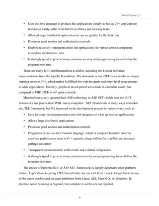 OWASP Guide 2.0


   •   Uses the Java language to produce fast applications (nearly as fast as C++ applications)
       that do not easily suffer from buffer overflows and memory leaks
   •   Allowed large distributed applications to run acceptably for the first time
   •   Possesses good session and authorization controls
   •   Enabled relatively transparent multi-tier applications via various remote component
       invocation mechanisms, and
   •   Is strongly typed to prevent many common security and programming issues before the
       program even runs
   There are many J2EE implementations available, including the Tomcat reference
implementation from the Apache Foundation. The downside is that J2EE has a similar or steeper
learning curve to C++, which makes it difficult for web designers and entry-level programmers
to write applications. Recently, graphical development tools made it somewhat easier, but
compared to PHP, J2EE is still quite a stretch.
   Microsoft massively updated their ASP technology to ASP.NET, which uses the .NET
Framework and just-in-time MSIL native compilers. .NET Framework in many ways mimicked
the J2EE framework, but MS improved on the development process in various ways, such as
   •   Easy for entry level programmers and web designers to whip up smaller applications
   •   Allows large distributed applications
   •   Possesses good session and authorization controls

   •   Programmers can use their favorite language, which is compiled to native code for
       excellent performance (near to C++ speeds), along with buffer overflow and resource
       garbage collection
   •   Transparent communication with remote and external components

   •   is strongly typed to prevent many common security and programming issues before the
       program even runs

   The choice of between J2EE or ASP.NET frameworks is largely dependant upon platform
choice. Applications targeting J2EE theoretically can run with few (if any) changes between any
of the major vendors and on many platforms from Linux, AIX, MacOS X, or Windows. In
practice, some tweaking is required, but complete re-writes are not required.



                                                  19
 