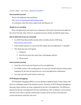 OWASP Guide 2.0

Content-Type: text/html; charset=iso-8859-1

How to protect yourself

   Review and implement these guidelines:
   http://www.w3.org/International/technique-index
   At a minimum, select the correct output locale and character set.

Double (or n-) encoding

   Most web applications only check once to determine if the input is has been de-encoded into
the correct Unicode values. However, an attacker may have doubly encoded the attack string.

How to determine if you are vulnerable

   •   Use XSS Cheat Sheet double encoder utility to double encode a XSS string
       http://ha.ckers.org/xss.html
   •   If the resultant injection is a successful XSS output, then your application is vulnerable
   •   This attack may also work against:
           1. Filenames
           2. Non-obvious items like report types, and language selectors
           3. Theme names

How to protect yourself

   •   Assert the correct locale and character set for your application
   •   Use HTML entities, URL encoding and so on to prevent Unicode characters being treated
       improperly by the many divergent browser, server and application combinations
   •   Test your code and overall solution extensively

HTTP Request Smuggling

   HTTP Request Smuggling (HRS) is an issue detailed in depth by Klein, Linhart, Heled, and
Orrin in a whitepaper found in the references section. The basics of HTTP Request Smuggling is
that many larger solutions use many components to provide a web application. The differences
between the firewall, web application firewall, load balancers, SSL accelerators, reverse proxies,
and web servers allow a specially crafted attack to bypass all the controls in the front-end
systems and directly attack the web server.


                                                   190
 