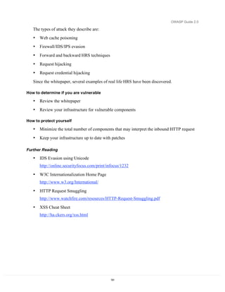 OWASP Guide 2.0

   The types of attack they describe are:
   •   Web cache poisoning
   •   Firewall/IDS/IPS evasion
   •   Forward and backward HRS techniques
   •   Request hijacking
   •   Request credential hijacking
   Since the whitepaper, several examples of real life HRS have been discovered.

How to determine if you are vulnerable

   •   Review the whitepaper
   •   Review your infrastructure for vulnerable components

How to protect yourself

   •   Minimize the total number of components that may interpret the inbound HTTP request
   •   Keep your infrastructure up to date with patches

Further Reading

   •   IDS Evasion using Unicode
       http://online.securityfocus.com/print/infocus/1232

   •   W3C Internationalization Home Page
       http://www.w3.org/International/

   •   HTTP Request Smuggling
       http://www.watchfire.com/resources/HTTP-Request-Smuggling.pdf

   •   XSS Cheat Sheet
       http://ha.ckers.org/xss.html




                                              191
 