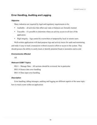 OWASP Guide 2.0



Error Handling, Auditing and Logging

Objective

   Many industries are required by legal and regulatory requirements to be:
   •   Auditable – all activities that affect user state or balances are formally tracked

   •   Traceable – it’s possible to determine where an activity occurs in all tiers of the
       application
   •   High integrity – logs cannot be overwritten or tampered by local or remote users
   Well-written applications will dual-purpose logs and activity traces for audit and monitoring,
and make it easy to track a transaction without excessive effort or access to the system. They
should possess the ability to easily track or identify potential fraud or anomalies end-to-end.

Environments Affected

   All.

Relevant COBIT Topics

   DS11 – Manage Data – All sections should be reviewed, but in particular:
   DS11.4 Source data error handling
   DS11.8 Data input error handling

Description

   Error handling, debug messages, auditing and logging are different aspects of the same topic:
how to track events within an application:




                                                   192
 