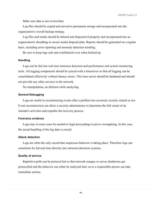OWASP Guide 2.0

   Make sure data is not overwritten.
   Log files should be copied and moved to permanent storage and incorporated into the
organization's overall backup strategy.
   Log files and media should be deleted and disposed of properly and incorporated into an
organization's shredding or secure media disposal plan. Reports should be generated on a regular
basis, including error reporting and anomaly detection trending.
   Be sure to keep logs safe and confidential even when backed up.

Handling

   Logs can be fed into real time intrusion detection and performance and system monitoring
tools. All logging components should be synced with a timeserver so that all logging can be
consolidated effectively without latency errors. This time server should be hardened and should
not provide any other services to the network.
   No manipulation, no deletion while analyzing.

General Debugging

   Logs are useful in reconstructing events after a problem has occurred, security related or not.
Event reconstruction can allow a security administrator to determine the full extent of an
intruder's activities and expedite the recovery process.

Forensics evidence

   Logs may in some cases be needed in legal proceedings to prove wrongdoing. In this case,
the actual handling of the log data is crucial.

Attack detection

   Logs are often the only record that suspicious behavior is taking place: Therefore logs can
sometimes be fed real-time directly into intrusion detection systems.

Quality of service

   Repetitive polls can be protocol led so that network outages or server shutdowns get
protocolled and the behavior can either be analyzed later on or a responsible person can take
immediate actions.




                                                    196
 