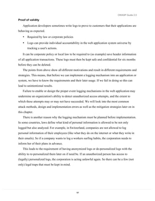 OWASP Guide 2.0

Proof of validity

   Application developers sometimes write logs to prove to customers that their applications are
behaving as expected.
   •   Required by law or corporate policies
   •   Logs can provide individual accountability in the web application system universe by
       tracking a user's actions.
   It can be corporate policy or local law to be required to (as example) save header information
of all application transactions. These logs must then be kept safe and confidential for six months
before they can be deleted.
   The points from above show all different motivations and result in different requirements and
strategies. This means, that before we can implement a logging mechanism into an application or
system, we have to know the requirements and their later usage. If we fail in doing so this can
lead to unintentional results.
   Failure to enable or design the proper event logging mechanisms in the web application may
undermine an organization's ability to detect unauthorized access attempts, and the extent to
which these attempts may or may not have succeeded. We will look into the most common
attack methods, design and implementation errors as well as the mitigation strategies later on in
this chapter.
   There is another reason why the logging mechanism must be planned before implementation.
In some countries, laws define what kind of personal information is allowed to be not only
logged but also analyzed. For example, in Switzerland, companies are not allowed to log
personal information of their employees (like what they do on the internet or what they write in
their emails). So if a company wants to log a workers surfing habits, the corporation needs to
inform her of their plans in advance.
   This leads to the requirement of having anonymized logs or de-personalized logs with the
ability to re-personalized them later on if need be. If an unauthorized person has access to
(legally) personalized logs, the corporation is acting unlawful again. So there can be a few (not
only) legal traps that must be kept in mind.




                                                197
 