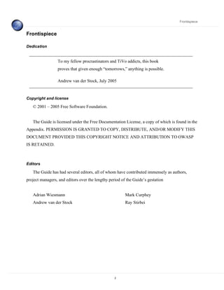Frontispiece


Frontispiece

Dedication


                 To my fellow procrastinators and TiVo addicts, this book
                 proves that given enough “tomorrows,” anything is possible.

                 Andrew van der Stock, July 2005


Copyright and license

   © 2001 – 2005 Free Software Foundation.


   The Guide is licensed under the Free Documentation License, a copy of which is found in the
Appendix. PERMISSION IS GRANTED TO COPY, DISTRIBUTE, AND/OR MODIFY THIS
DOCUMENT PROVIDED THIS COPYRIGHT NOTICE AND ATTRIBUTION TO OWASP
IS RETAINED.



Editors

   The Guide has had several editors, all of whom have contributed immensely as authors,
project managers, and editors over the lengthy period of the Guide’s gestation


   Adrian Wiesmann                                      Mark Curphey
   Andrew van der Stock                                 Ray Stirbei




                                                  2
 