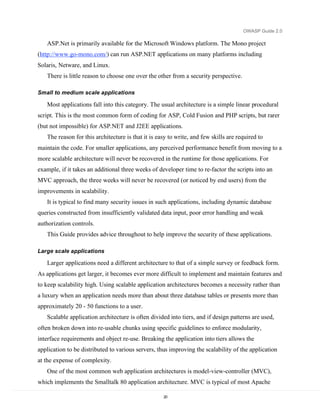 OWASP Guide 2.0

   ASP.Net is primarily available for the Microsoft Windows platform. The Mono project
(http://www.go-mono.com/) can run ASP.NET applications on many platforms including
Solaris, Netware, and Linux.
   There is little reason to choose one over the other from a security perspective.

Small to medium scale applications

   Most applications fall into this category. The usual architecture is a simple linear procedural
script. This is the most common form of coding for ASP, Cold Fusion and PHP scripts, but rarer
(but not impossible) for ASP.NET and J2EE applications.
   The reason for this architecture is that it is easy to write, and few skills are required to
maintain the code. For smaller applications, any perceived performance benefit from moving to a
more scalable architecture will never be recovered in the runtime for those applications. For
example, if it takes an additional three weeks of developer time to re-factor the scripts into an
MVC approach, the three weeks will never be recovered (or noticed by end users) from the
improvements in scalability.
   It is typical to find many security issues in such applications, including dynamic database
queries constructed from insufficiently validated data input, poor error handling and weak
authorization controls.
   This Guide provides advice throughout to help improve the security of these applications.

Large scale applications

   Larger applications need a different architecture to that of a simple survey or feedback form.
As applications get larger, it becomes ever more difficult to implement and maintain features and
to keep scalability high. Using scalable application architectures becomes a necessity rather than
a luxury when an application needs more than about three database tables or presents more than
approximately 20 - 50 functions to a user.
   Scalable application architecture is often divided into tiers, and if design patterns are used,
often broken down into re-usable chunks using specific guidelines to enforce modularity,
interface requirements and object re-use. Breaking the application into tiers allows the
application to be distributed to various servers, thus improving the scalability of the application
at the expense of complexity.
   One of the most common web application architectures is model-view-controller (MVC),
which implements the Smalltalk 80 application architecture. MVC is typical of most Apache

                                                    20
 