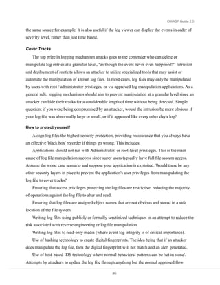 OWASP Guide 2.0

the same source for example. It is also useful if the log viewer can display the events in order of
severity level, rather than just time based.

Cover Tracks

   The top prize in logging mechanism attacks goes to the contender who can delete or
manipulate log entries at a granular level, "as though the event never even happened!". Intrusion
and deployment of rootkits allows an attacker to utilize specialized tools that may assist or
automate the manipulation of known log files. In most cases, log files may only be manipulated
by users with root / administrator privileges, or via approved log manipulation applications. As a
general rule, logging mechanisms should aim to prevent manipulation at a granular level since an
attacker can hide their tracks for a considerable length of time without being detected. Simple
question; if you were being compromised by an attacker, would the intrusion be more obvious if
your log file was abnormally large or small, or if it appeared like every other day's log?

How to protect yourself

   Assign log files the highest security protection, providing reassurance that you always have
an effective 'black box' recorder if things go wrong. This includes:
   Applications should not run with Administrator, or root-level privileges. This is the main
cause of log file manipulation success since super users typically have full file system access.
Assume the worst case scenario and suppose your application is exploited. Would there be any
other security layers in place to prevent the application's user privileges from manipulating the
log file to cover tracks?
   Ensuring that access privileges protecting the log files are restrictive, reducing the majority
of operations against the log file to alter and read.
   Ensuring that log files are assigned object names that are not obvious and stored in a safe
location of the file system.
   Writing log files using publicly or formally scrutinized techniques in an attempt to reduce the
risk associated with reverse engineering or log file manipulation.
   Writing log files to read-only media (where event log integrity is of critical importance).
   Use of hashing technology to create digital fingerprints. The idea being that if an attacker
does manipulate the log file, then the digital fingerprint will not match and an alert generated.
   Use of host-based IDS technology where normal behavioral patterns can be 'set in stone'.
Attempts by attackers to update the log file through anything but the normal approved flow

                                                        200
 