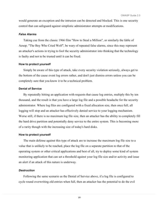 OWASP Guide 2.0

would generate an exception and the intrusion can be detected and blocked. This is one security
control that can safeguard against simplistic administrator attempts at modifications.

False Alarms

    Taking cue from the classic 1966 film "How to Steal a Million", or similarly the fable of
Aesop; "The Boy Who Cried Wolf", be wary of repeated false alarms, since this may represent
an attacker's actions in trying to fool the security administrator into thinking that the technology
is faulty and not to be trusted until it can be fixed.

How to protect yourself

    Simply be aware of this type of attack, take every security violation seriously, always get to
the bottom of the cause event log errors rather, and don't just dismiss errors unless you can be
completely sure that you know it to be a technical problem.

Denial of Service

    By repeatedly hitting an application with requests that cause log entries, multiply this by ten
thousand, and the result is that you have a large log file and a possible headache for the security
administrator. Where log files are configured with a fixed allocation size, then once full, all
logging will stop and an attacker has effectively denied service to your logging mechanism.
Worse still, if there is no maximum log file size, then an attacker has the ability to completely fill
the hard drive partition and potentially deny service to the entire system. This is becoming more
of a rarity though with the increasing size of today's hard disks.

How to protect yourself

    The main defense against this type of attack are to increase the maximum log file size to a
value that is unlikely to be reached, place the log file on a separate partition to that of the
operating system or other critical applications and best of all, try to deploy some kind of system
monitoring application that can set a threshold against your log file size and/or activity and issue
an alert if an attack of this nature is underway.

Destruction

    Following the same scenario as the Denial of Service above, if a log file is configured to
cycle round overwriting old entries when full, then an attacker has the potential to do the evil



                                                    201
 