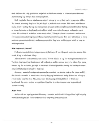 OWASP Guide 2.0

deed and then set a log generation script into action in an attempt to eventually overwrite the
incriminating log entries, thus destroying them.
    If all else fails, then an attacker may simply choose to cover their tracks by purging all log
file entries, assuming they have the privileges to perform such actions. This attack would most
likely involve calling the log file management program and issuing the command to clear the log,
or it may be easier to simply delete the object which is receiving log event updates (in most
cases, this object will be locked by the application). This type of attack does make an intrusion
obvious assuming that log files are being regularly monitored, and does have a tendency to cause
panic as system administrators and managers realize they have nothing upon which to base an
investigation on.

How to protect yourself

    Following most of the techniques suggested above will provide good protection against this
attack. Keep in mind two things:
    Administrative users of the system should be well trained in log file management and review.
'Ad-hoc' clearing of log files is never advised and an archive should always be taken. Too many
times a log file is cleared, perhaps to assist in a technical problem, erasing the history of events
for possible future investigative purposes.
    An empty security log does not necessarily mean that you should pick up the phone and fly
the forensics team in. In some cases, security logging is not turned on by default and it is up to
you to make sure that it is. Also, make sure it is logging at the right level of detail and
benchmark the errors against an established baseline in order measure what is considered
'normal' activity.

Audit Trails

    Audit trails are legally protected in many countries, and should be logged into high integrity
destinations to prevent casual and motivated tampering and destruction.




                                                     202
 