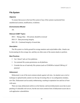 OWASP Guide 2.0



File System

Objective

   To ensure that access to the local file system of any of the systems is protected from
unauthorized creation, modification, or deletion.

Environments Affected

   All.

Relevant COBIT Topics

   DS11 – Manage Data – All sections should be reviewed
   DS11.9 – Data processing integrity
   DS11.20 – Continued integrity of stored data

Description

   The file system is a fertile ground for average attackers and script kiddies alike. Attacks can
be devastating for the average site, and they are often some of the easiest attacks to perform.

Best Practices

   •   Use “chroot” jails on Unix platforms
   •   Use minimal file system permissions on all platforms

   •   Consider the use of read-only file systems (such as CD-ROM or locked USB key) if
       practical

Defacement

   Defacement is one of the most common attacks against web sites. An attacker uses a tool or
technique to upload hostile content over the top of existing files or via configuration mistakes,
new files. Defacement can be acutely embarrassing, resulting in reputation loss and loss of trust
with users.
   There are many defacement archives on the Internet, and most defacements occur due to poor
patching of vulnerable web servers, but the next most common form of defacement occurs due to
web application vulnerabilities.



                                                    204
 