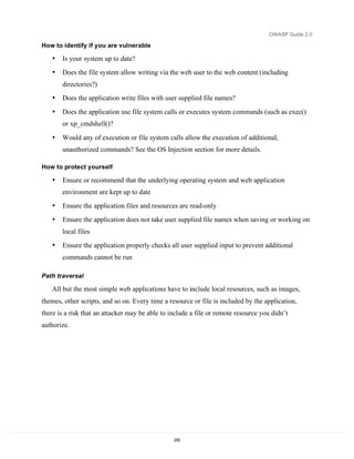 OWASP Guide 2.0

How to identify if you are vulnerable

   •   Is your system up to date?
   •   Does the file system allow writing via the web user to the web content (including
       directories?)
   •   Does the application write files with user supplied file names?

   •   Does the application use file system calls or executes system commands (such as exec()
       or xp_cmdshell()?

   •   Would any of execution or file system calls allow the execution of additional,
       unauthorized commands? See the OS Injection section for more details.

How to protect yourself

   •   Ensure or recommend that the underlying operating system and web application
       environment are kept up to date
   •   Ensure the application files and resources are read-only
   •   Ensure the application does not take user supplied file names when saving or working on
       local files
   •   Ensure the application properly checks all user supplied input to prevent additional
       commands cannot be run

Path traversal

   All but the most simple web applications have to include local resources, such as images,
themes, other scripts, and so on. Every time a resource or file is included by the application,
there is a risk that an attacker may be able to include a file or remote resource you didn’t
authorize.




                                                 205
 