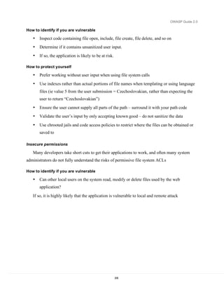 OWASP Guide 2.0

How to identify if you are vulnerable

   •   Inspect code containing file open, include, file create, file delete, and so on
   •   Determine if it contains unsanitized user input.
   •   If so, the application is likely to be at risk.

How to protect yourself

   •   Prefer working without user input when using file system calls
   •   Use indexes rather than actual portions of file names when templating or using language
       files (ie value 5 from the user submission = Czechoslovakian, rather than expecting the
       user to return “Czechoslovakian”)
   •   Ensure the user cannot supply all parts of the path – surround it with your path code
   •   Validate the user’s input by only accepting known good – do not sanitize the data

   •   Use chrooted jails and code access policies to restrict where the files can be obtained or
       saved to

Insecure permissions

   Many developers take short cuts to get their applications to work, and often many system
administrators do not fully understand the risks of permissive file system ACLs

How to identify if you are vulnerable

   •   Can other local users on the system read, modify or delete files used by the web
       application?

   If so, it is highly likely that the application is vulnerable to local and remote attack




                                                         206
 