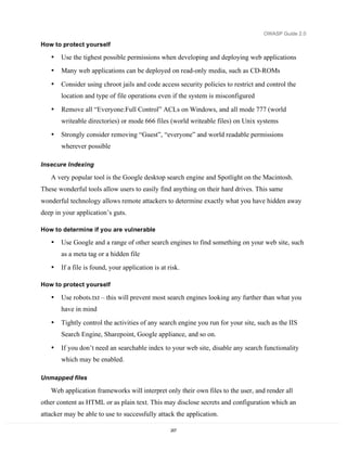 OWASP Guide 2.0

How to protect yourself

   •   Use the tighest possible permissions when developing and deploying web applications
   •   Many web applications can be deployed on read-only media, such as CD-ROMs

   •   Consider using chroot jails and code access security policies to restrict and control the
       location and type of file operations even if the system is misconfigured

   •   Remove all “Everyone:Full Control” ACLs on Windows, and all mode 777 (world
       writeable directories) or mode 666 files (world writeable files) on Unix systems

   •   Strongly consider removing “Guest”, “everyone” and world readable permissions
       wherever possible

Insecure Indexing

   A very popular tool is the Google desktop search engine and Spotlight on the Macintosh.
These wonderful tools allow users to easily find anything on their hard drives. This same
wonderful technology allows remote attackers to determine exactly what you have hidden away
deep in your application’s guts.

How to determine if you are vulnerable

   •   Use Google and a range of other search engines to find something on your web site, such
       as a meta tag or a hidden file
   •   If a file is found, your application is at risk.

How to protect yourself

   •   Use robots.txt – this will prevent most search engines looking any further than what you
       have in mind

   •   Tightly control the activities of any search engine you run for your site, such as the IIS
       Search Engine, Sharepoint, Google appliance, and so on.
   •   If you don’t need an searchable index to your web site, disable any search functionality
       which may be enabled.

Unmapped files

   Web application frameworks will interpret only their own files to the user, and render all
other content as HTML or as plain text. This may disclose secrets and configuration which an
attacker may be able to use to successfully attack the application.

                                                   207
 
