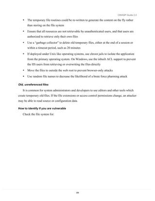 OWASP Guide 2.0

   •   The temporary file routines could be re-written to generate the content on the fly rather
       than storing on the file system

   •   Ensure that all resources are not retrievable by unauthenticated users, and that users are
       authorized to retrieve only their own files

   •   Use a “garbage collector” to delete old temporary files, either at the end of a session or
       within a timeout period, such as 20 minutes

   •   If deployed under Unix like operating systems, use chroot jails to isolate the application
       from the primary operating system. On Windows, use the inbuilt ACL support to prevent
       the IIS users from retrieving or overwriting the files directly
   •   Move the files to outside the web root to prevent browser-only attacks
   •   Use random file names to decrease the likelihood of a brute force pharming attack

Old, unreferenced files

   It is common for system administrators and developers to use editors and other tools which
create temporary old files. If the file extensions or access control permissions change, an attacker
may be able to read source or configuration data.

How to identify if you are vulnerable

   Check the file system for:




                                                 209
 