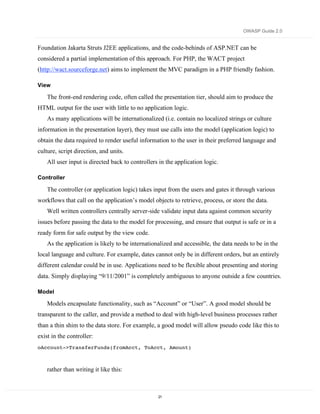 OWASP Guide 2.0


Foundation Jakarta Struts J2EE applications, and the code-behinds of ASP.NET can be
considered a partial implementation of this approach. For PHP, the WACT project
(http://wact.sourceforge.net) aims to implement the MVC paradigm in a PHP friendly fashion.

View

    The front-end rendering code, often called the presentation tier, should aim to produce the
HTML output for the user with little to no application logic.
    As many applications will be internationalized (i.e. contain no localized strings or culture
information in the presentation layer), they must use calls into the model (application logic) to
obtain the data required to render useful information to the user in their preferred language and
culture, script direction, and units.
    All user input is directed back to controllers in the application logic.

Controller

    The controller (or application logic) takes input from the users and gates it through various
workflows that call on the application’s model objects to retrieve, process, or store the data.
    Well written controllers centrally server-side validate input data against common security
issues before passing the data to the model for processing, and ensure that output is safe or in a
ready form for safe output by the view code.
    As the application is likely to be internationalized and accessible, the data needs to be in the
local language and culture. For example, dates cannot only be in different orders, but an entirely
different calendar could be in use. Applications need to be flexible about presenting and storing
data. Simply displaying “9/11/2001” is completely ambiguous to anyone outside a few countries.

Model

    Models encapsulate functionality, such as “Account” or “User”. A good model should be
transparent to the caller, and provide a method to deal with high-level business processes rather
than a thin shim to the data store. For example, a good model will allow pseudo code like this to
exist in the controller:
oAccount->TransferFunds(fromAcct, ToAcct, Amount)



    rather than writing it like this:



                                                  21
 