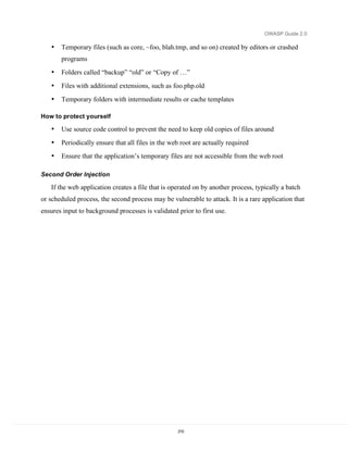 OWASP Guide 2.0

   •   Temporary files (such as core, ~foo, blah.tmp, and so on) created by editors or crashed
       programs
   •   Folders called “backup” “old” or “Copy of …”
   •   Files with additional extensions, such as foo.php.old
   •   Temporary folders with intermediate results or cache templates

How to protect yourself

   •   Use source code control to prevent the need to keep old copies of files around
   •   Periodically ensure that all files in the web root are actually required
   •   Ensure that the application’s temporary files are not accessible from the web root

Second Order Injection

   If the web application creates a file that is operated on by another process, typically a batch
or scheduled process, the second process may be vulnerable to attack. It is a rare application that
ensures input to background processes is validated prior to first use.




                                                   210
 