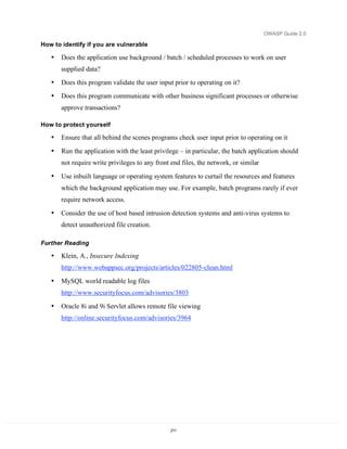 OWASP Guide 2.0

How to identify if you are vulnerable

   •   Does the application use background / batch / scheduled processes to work on user
       supplied data?
   •   Does this program validate the user input prior to operating on it?
   •   Does this program communicate with other business significant processes or otherwise
       approve transactions?

How to protect yourself

   •   Ensure that all behind the scenes programs check user input prior to operating on it

   •   Run the application with the least privilege – in particular, the batch application should
       not require write privileges to any front end files, the network, or similar

   •   Use inbuilt language or operating system features to curtail the resources and features
       which the background application may use. For example, batch programs rarely if ever
       require network access.

   •   Consider the use of host based intrusion detection systems and anti-virus systems to
       detect unauthorized file creation.

Further Reading

   •   Klein, A., Insecure Indexing
       http://www.webappsec.org/projects/articles/022805-clean.html

   •   MySQL world readable log files
       http://www.securityfocus.com/advisories/3803

   •   Oracle 8i and 9i Servlet allows remote file viewing
       http://online.securityfocus.com/advisories/3964




                                                 211
 